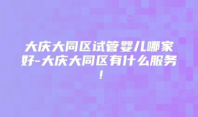 大庆大同区试管婴儿哪家好-大庆大同区有什么服务！
