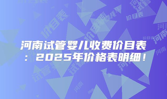 河南试管婴儿收费价目表：2025年价格表明细！