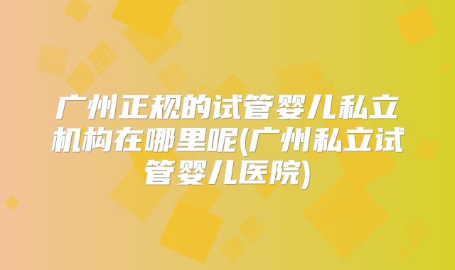 广州正规的试管婴儿私立机构在哪里呢(广州私立试管婴儿医院)