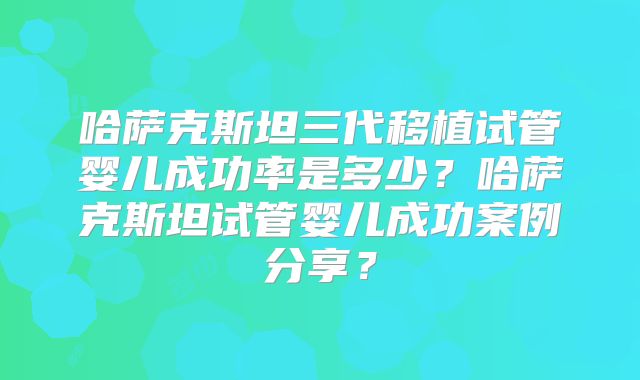 哈萨克斯坦三代移植试管婴儿成功率是多少?哈萨克斯坦试管婴儿成功案例分享?