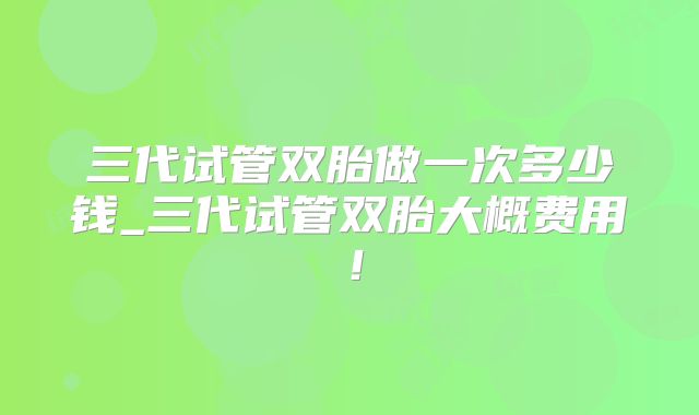 三代试管双胎做一次多少钱_三代试管双胎大概费用!