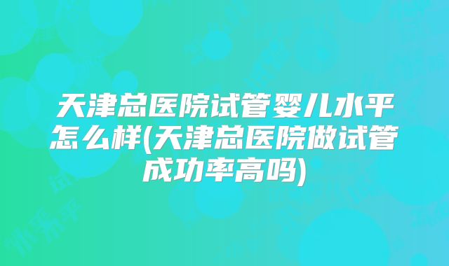 天津总医院试管婴儿水平怎么样(天津总医院做试管成功率高吗)