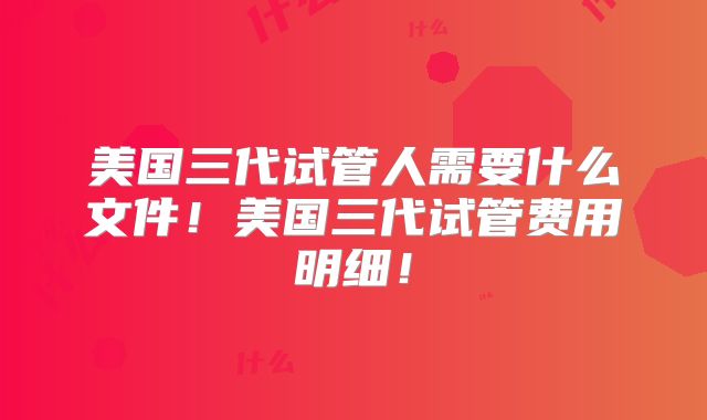 美国三代试管人需要什么文件!美国三代试管费用明细!