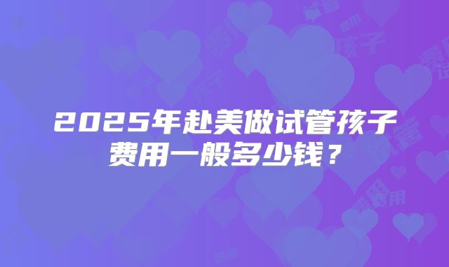 2025年赴美做试管孩子费用一般多少钱?