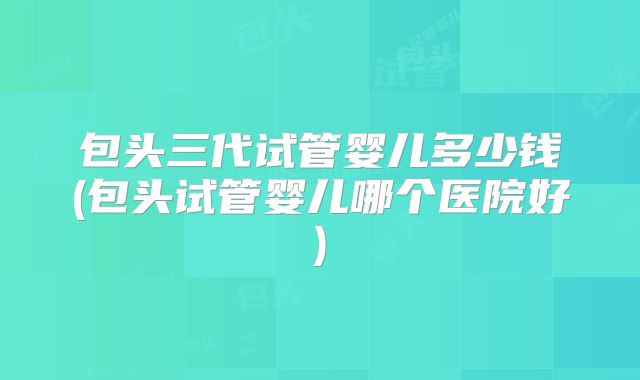 包头三代试管婴儿多少钱(包头试管婴儿哪个医院好)