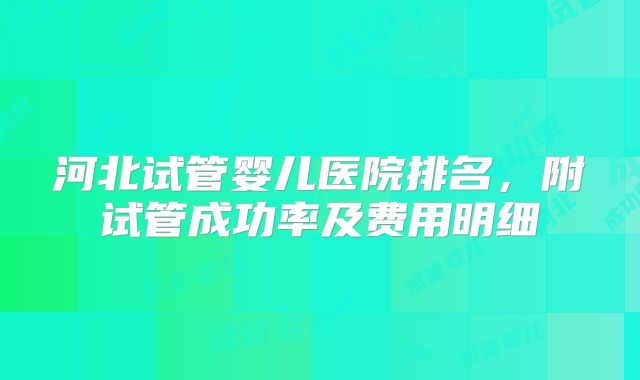 河北试管婴儿医院排名,附试管成功率及费用明细