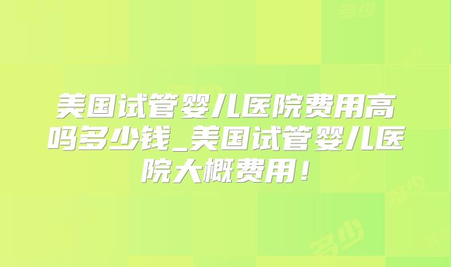 美国试管婴儿医院费用高吗多少钱_美国试管婴儿医院大概费用!
