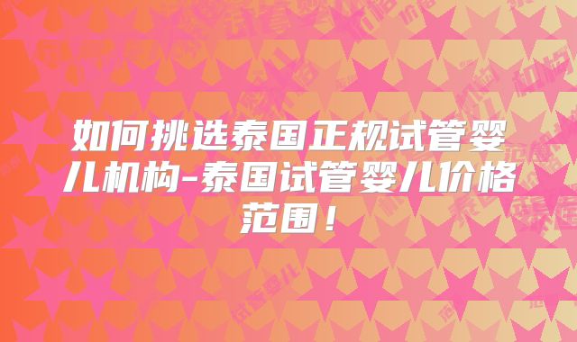 如何挑选泰国正规试管婴儿机构-泰国试管婴儿价格范围!