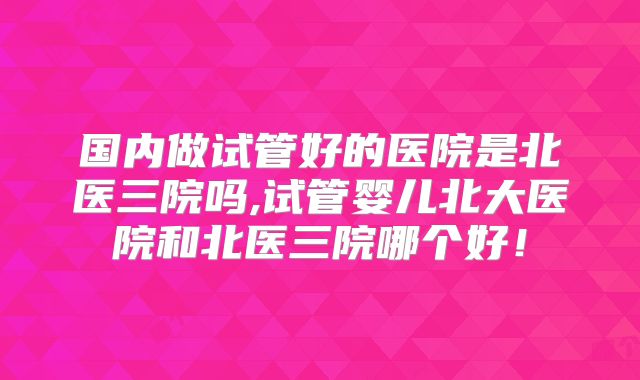 国内做试管好的医院是北医三院吗,试管婴儿北大医院和北医三院哪个好!