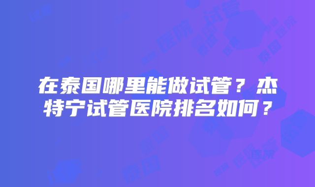 在泰国哪里能做试管?杰特宁试管医院排名如何?