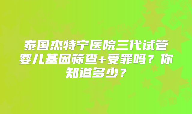 泰国杰特宁医院三代试管婴儿基因筛查+受罪吗?你知道多少?