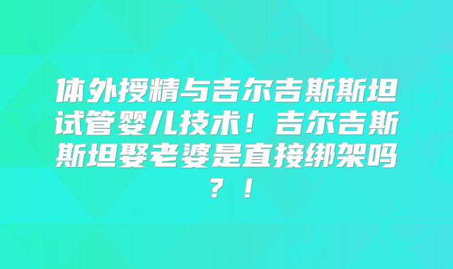 体外授精与吉尔吉斯斯坦试管婴儿技术!吉尔吉斯斯坦娶老婆是直接绑架吗?!