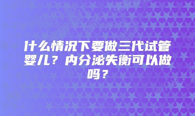什么情况下要做三代试管婴儿?内分泌失衡可以做吗?