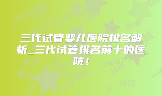 三代试管婴儿医院排名解析_三代试管排名前十的医院!