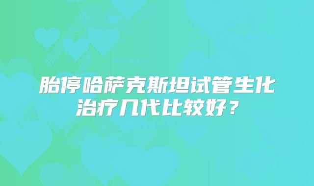 胎停哈萨克斯坦试管生化治疗几代比较好?