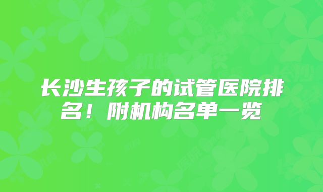 长沙生孩子的试管医院排名！附机构名单一览