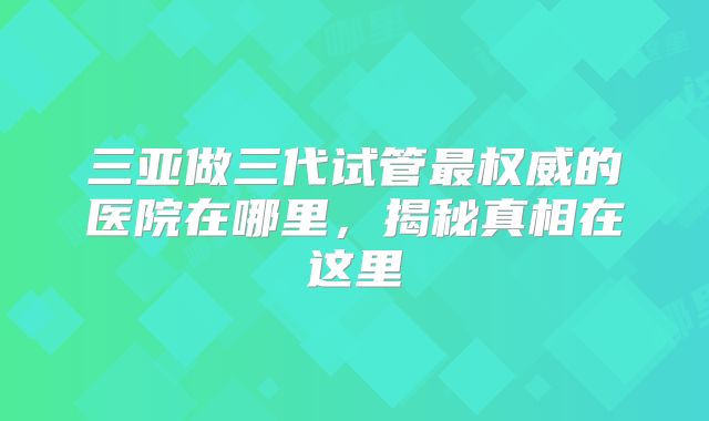 三亚做三代试管最权威的医院在哪里，揭秘真相在这里