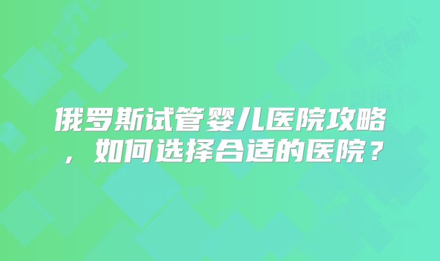 俄罗斯试管婴儿医院攻略,如何选择合适的医院?