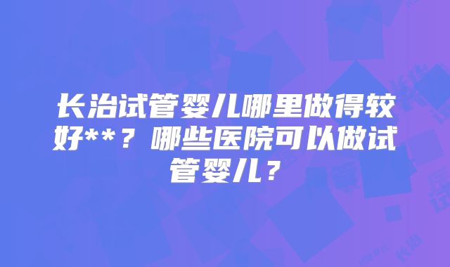 长治试管婴儿哪里做得较好**?哪些医院可以做试管婴儿?