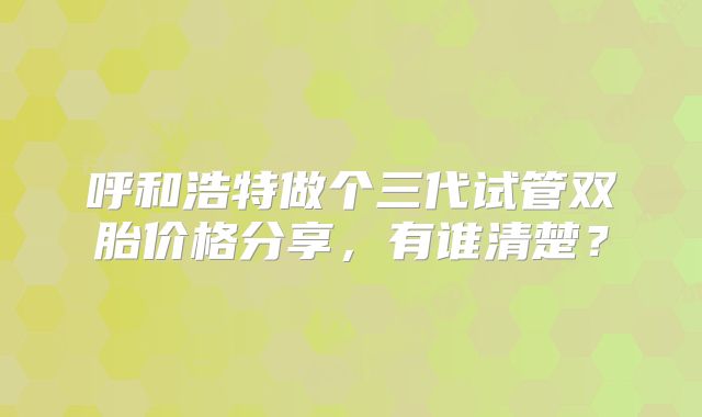 呼和浩特做个三代试管双胎价格分享,有谁清楚?