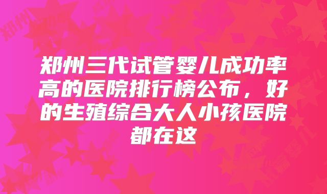 郑州三代试管婴儿成功率高的医院排行榜公布,好的生殖综合大人小孩医院都在这