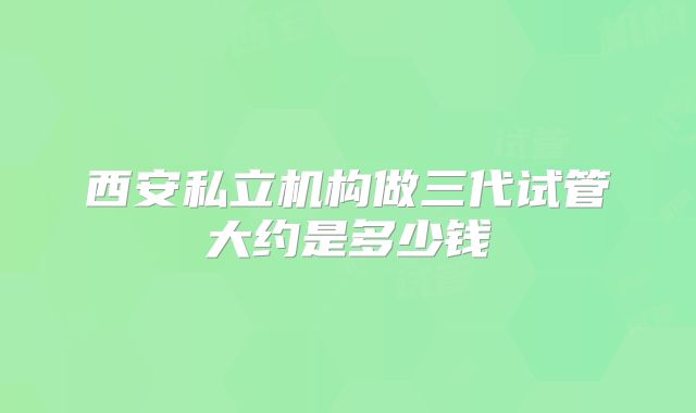 西安私立机构做三代试管大约是多少钱