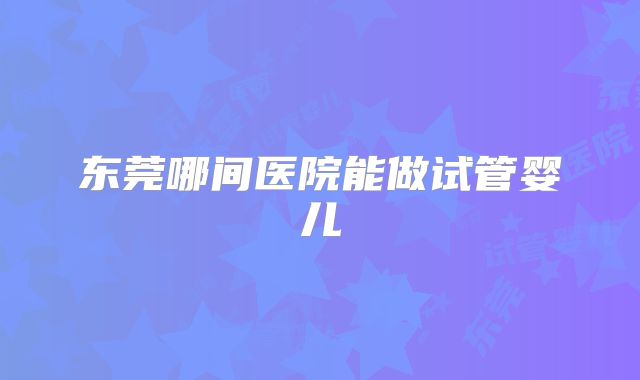 东莞哪间医院能做试管婴儿