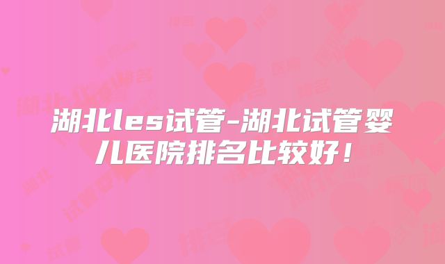 湖北les试管-湖北试管婴儿医院排名比较好！