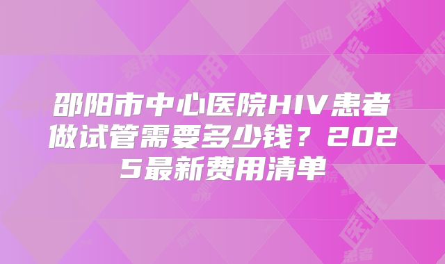 邵阳市中心医院HIV患者做试管需要多少钱?2025最新费用清单