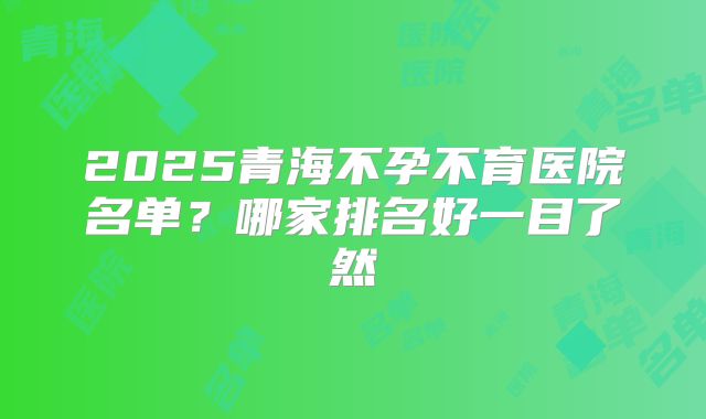 2025青海不孕不育医院名单?哪家排名好一目了然