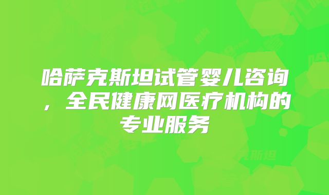 哈萨克斯坦试管婴儿咨询,全民健康网医疗机构的专业服务