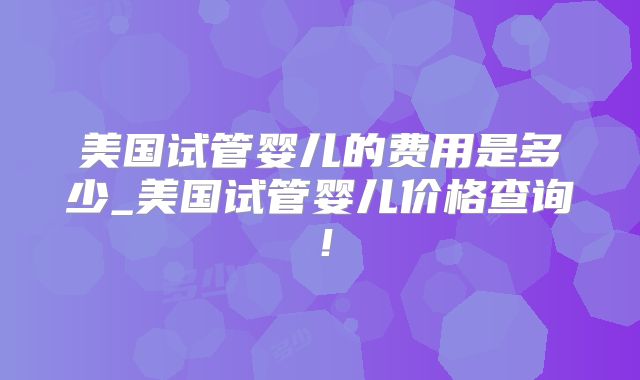 美国试管婴儿的费用是多少_美国试管婴儿价格查询!
