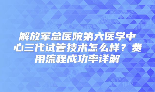 解放军总医院第六医学中心三代试管技术怎么样？费用流程成功率详解