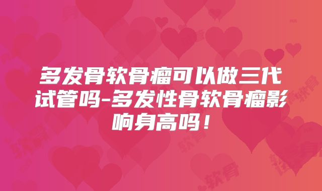 多发骨软骨瘤可以做三代试管吗-多发性骨软骨瘤影响身高吗!