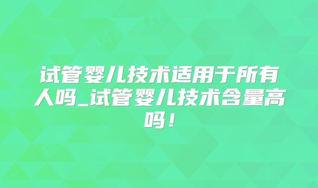 试管婴儿技术适用于所有人吗_试管婴儿技术含量高吗!