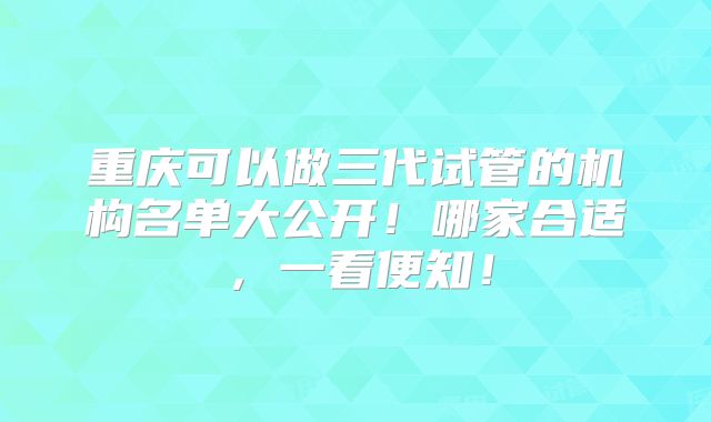 重庆可以做三代试管的机构名单大公开！哪家合适，一看便知！
