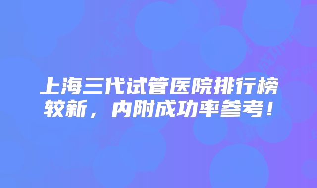 上海三代试管医院排行榜较新，内附成功率参考！