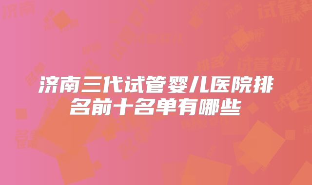 济南三代试管婴儿医院排名前十名单有哪些