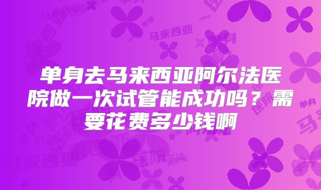 单身去马来西亚阿尔法医院做一次试管能成功吗?需要花费多少钱啊