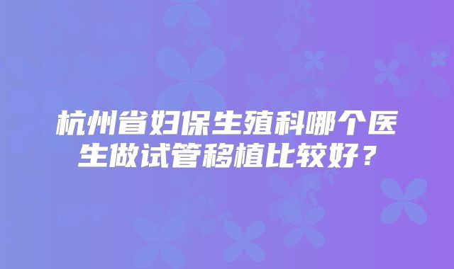 杭州省妇保生殖科哪个医生做试管移植比较好?
