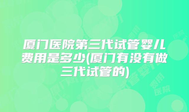 厦门医院第三代试管婴儿费用是多少(厦门有没有做三代试管的)