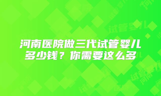 河南医院做三代试管婴儿多少钱?你需要这么多