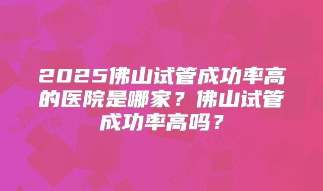 2025佛山试管成功率高的医院是哪家?佛山试管成功率高吗?
