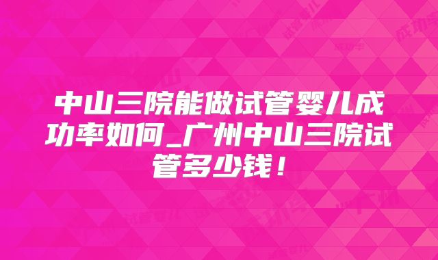 中山三院能做试管婴儿成功率如何_广州中山三院试管多少钱!