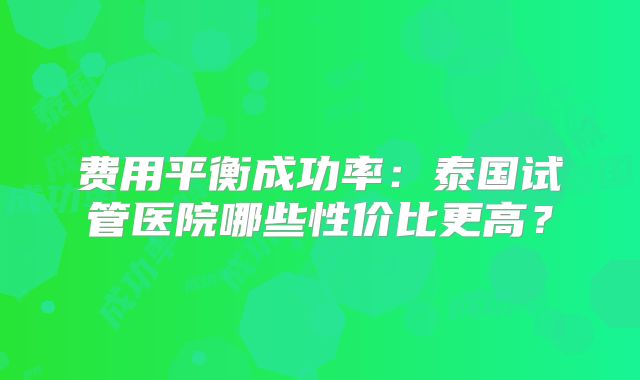 费用平衡成功率:泰国试管医院哪些性价比更高?