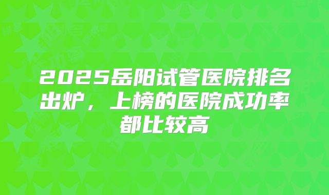 2025岳阳试管医院排名出炉,上榜的医院成功率都比较高