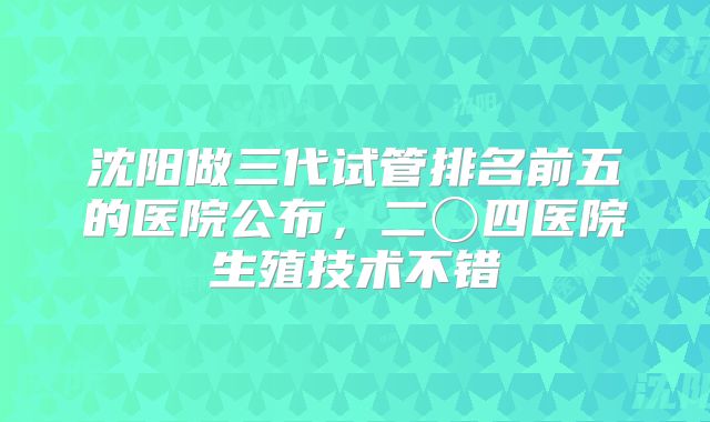 沈阳做三代试管排名前五的医院公布，二〇四医院生殖技术不错