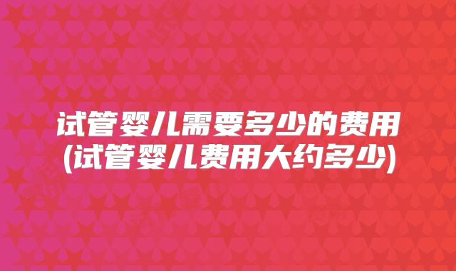 试管婴儿需要多少的费用(试管婴儿费用大约多少)