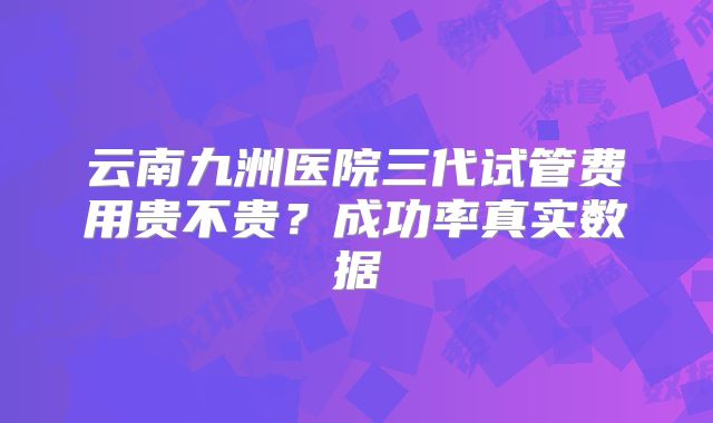 云南九洲医院三代试管费用贵不贵?成功率真实数据
