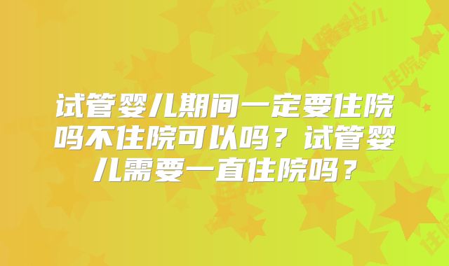 试管婴儿期间一定要住院吗不住院可以吗？试管婴儿需要一直住院吗？